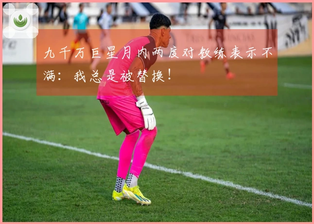 九千万巨星月内两度对教练表示不满：我总是被替换！
