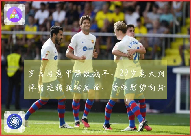 罗马与意甲强敌战平，29岁意大利悍将逆转扭转局面，晋级形势向好