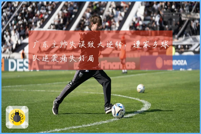 广东主帅失误致大逆转，遭家乡球队逆袭痛失好局