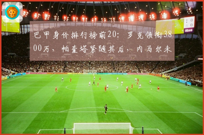 巴甲身价排行榜前20：罗克领衔3800万，帕奎塔紧随其后，内马尔未入榜