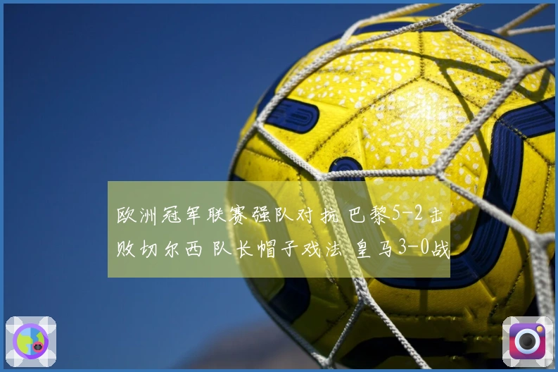 欧洲冠军联赛强队对抗 巴黎5-2击败切尔西 队长帽子戏法 皇马3-0战胜曼城 药厂与阿森纳战平1-1