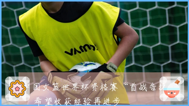 中国女篮世界杯资格赛“首战告捷” 希望收获经验再进步