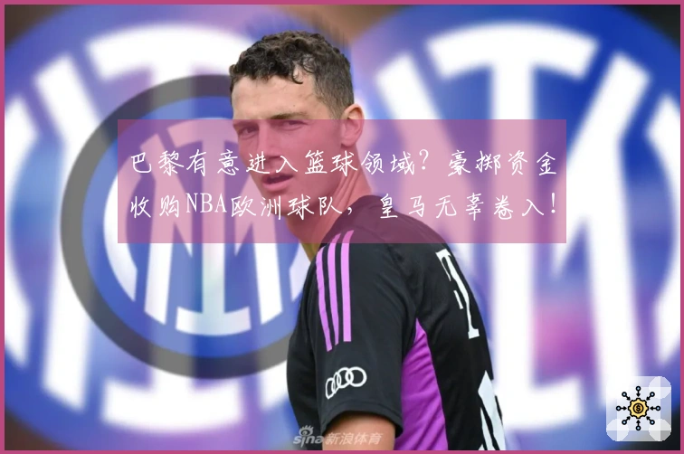 巴黎有意进入篮球领域？豪掷资金收购NBA欧洲球队，皇马无辜卷入！