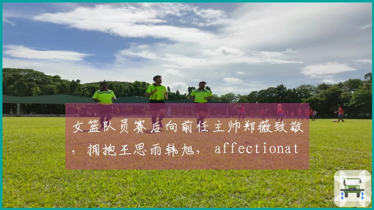 女篮队员赛后向前任主帅郑薇致敬，拥抱王思雨韩旭， affectionate interactions鼓舞士气
