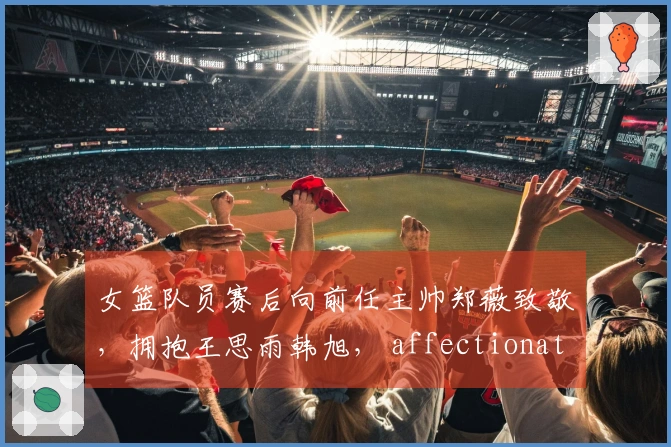 女篮队员赛后向前任主帅郑薇致敬，拥抱王思雨韩旭， affectionate interactions鼓舞士气