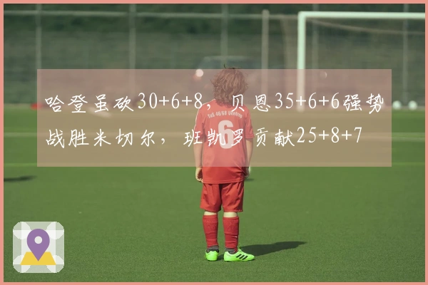 哈登虽砍30+6+8，贝恩35+6+6强势战胜米切尔，班凯罗贡献25+8+7