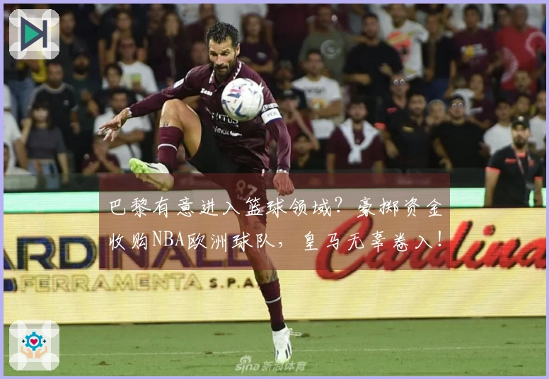 巴黎有意进入篮球领域？豪掷资金收购NBA欧洲球队，皇马无辜卷入！