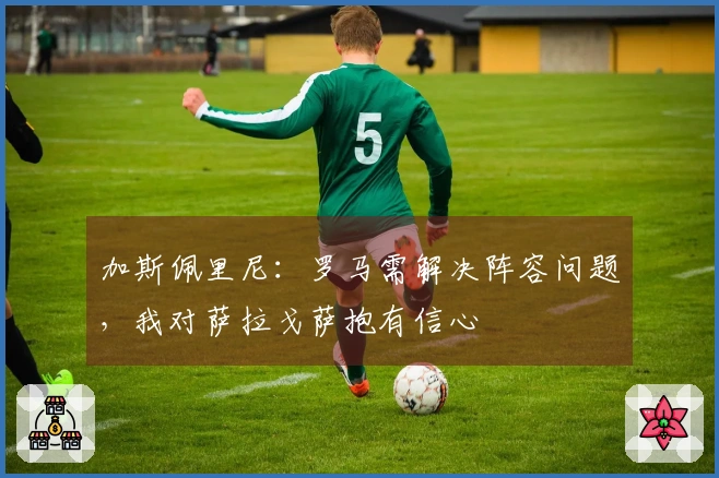 加斯佩里尼：罗马需解决阵容问题，我对萨拉戈萨抱有信心